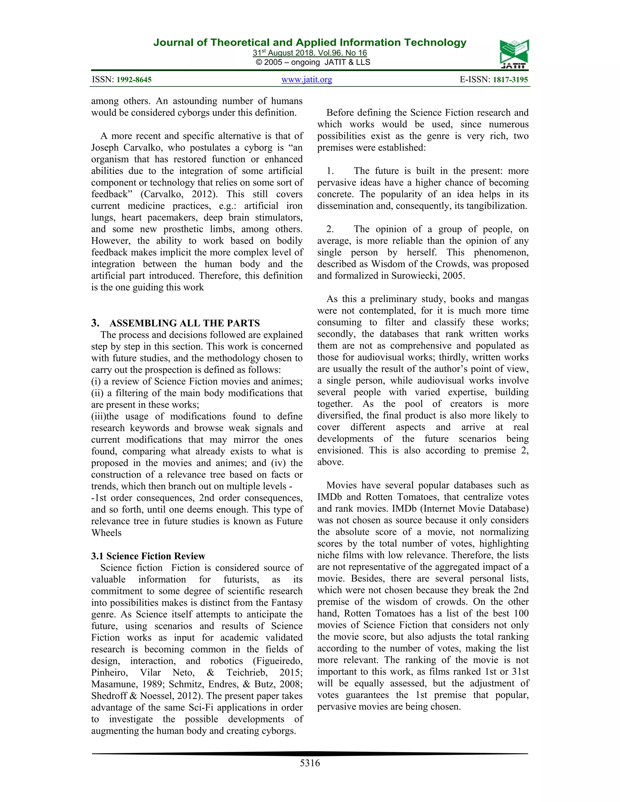 Journal of Theoretical and Applied Information Technology
31st
August 2018. Vol.96. No 16
© 2005 – ongoing JATIT & LLS
ISSN: 1992-8645 www.jatit.org E-ISSN: 1817-3195
5316
among others. An astounding number of humans
would be considered cyborgs under this definition.
A more recent and specific alternative is that of
Joseph Carvalko, who postulates a cyborg is “an
organism that has restored function or enhanced
abilities due to the integration of some artificial
component or technology that relies on some sort of
feedback” (Carvalko, 2012). This still covers
current medicine practices, e.g.: artificial iron
lungs, heart pacemakers, deep brain stimulators,
and some new prosthetic limbs, among others.
However, the ability to work based on bodily
feedback makes implicit the more complex level of
integration between the human body and the
artificial part introduced. Therefore, this definition
is the one guiding this work
3. ASSEMBLING ALL THE PARTS
The process and decisions followed are explained
step by step in this section. This work is concerned
with future studies, and the methodology chosen to
carry out the prospection is defined as follows:
(i) a review of Science Fiction movies and animes;
(ii) a filtering of the main body modifications that
are present in these works;
(iii)the usage of modifications found to define
research keywords and browse weak signals and
current modifications that may mirror the ones
found, comparing what already exists to what is
proposed in the movies and animes; and (iv) the
construction of a relevance tree based on facts or
trends, which then branch out on multiple levels -
-1st order consequences, 2nd order consequences,
and so forth, until one deems enough. This type of
relevance tree in future studies is known as Future
Wheels
3.1 Science Fiction Review
Science fiction Fiction is considered source of
valuable information for futurists, as its
commitment to some degree of scientific research
into possibilities makes is distinct from the Fantasy
genre. As Science itself attempts to anticipate the
future, using scenarios and results of Science
Fiction works as input for academic validated
research is becoming common in the fields of
design, interaction, and robotics (Figueiredo,
Pinheiro, Vilar Neto, & Teichrieb, 2015;
Masamune, 1989; Schmitz, Endres, & Butz, 2008;
Shedroff & Noessel, 2012). The present paper takes
advantage of the same Sci-Fi applications in order
to investigate the possible developments of
augmenting the human body and creating cyborgs.
Before defining the Science Fiction research and
which works would be used, since numerous
possibilities exist as the genre is very rich, two
premises were established:
1. The future is built in the present: more
pervasive ideas have a higher chance of becoming
concrete. The popularity of an idea helps in its
dissemination and, consequently, its tangibilization.
2. The opinion of a group of people, on
average, is more reliable than the opinion of any
single person by herself. This phenomenon,
described as Wisdom of the Crowds, was proposed
and formalized in Surowiecki, 2005.
As this a preliminary study, books and mangas
were not contemplated, for it is much more time
consuming to filter and classify these works;
secondly, the databases that rank written works
them are not as comprehensive and populated as
those for audiovisual works; thirdly, written works
are usually the result of the author’s point of view,
a single person, while audiovisual works involve
several people with varied expertise, building
together. As the pool of creators is more
diversified, the final product is also more likely to
cover different aspects and arrive at real
developments of the future scenarios being
envisioned. This is also according to premise 2,
above.
Movies have several popular databases such as
IMDb and Rotten Tomatoes, that centralize votes
and rank movies. IMDb (Internet Movie Database)
was not chosen as source because it only considers
the absolute score of a movie, not normalizing
scores by the total number of votes, highlighting
niche films with low relevance. Therefore, the lists
are not representative of the aggregated impact of a
movie. Besides, there are several personal lists,
which were not chosen because they break the 2nd
premise of the wisdom of crowds. On the other
hand, Rotten Tomatoes has a list of the best 100
movies of Science Fiction that considers not only
the movie score, but also adjusts the total ranking
according to the number of votes, making the list
more relevant. The ranking of the movie is not
important to this work, as films ranked 1st or 31st
will be equally assessed, but the adjustment of
votes guarantees the 1st premise that popular,
pervasive movies are being chosen.
 