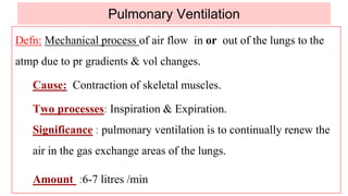 Pulmonary Ventilation
Defn: Mechanical process of air flow in or out of the lungs to the
atmp due to pr gradients & vol changes.
Cause: Contraction of skeletal muscles.
Two processes: Inspiration & Expiration.
Significance : pulmonary ventilation is to continually renew the
air in the gas exchange areas of the lungs.
Amount :6-7 litres /min
 