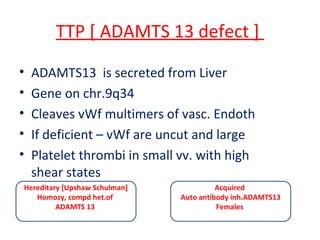 TTP [ ADAMTS 13 defect ]
• ADAMTS13 is secreted from Liver
• Gene on chr.9q34
• Cleaves vWf multimers of vasc. Endoth
• If deficient – vWf are uncut and large
• Platelet thrombi in small vv. with high
shear states
Hereditary [Upshaw Schulman]
Homozy, compd het.of
ADAMTS 13
Acquired
Auto antibody inh.ADAMTS13
Females
 