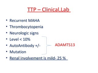 TTP – Clinical,Lab
• Recurrent MAHA
• Thrombocytopenia
• Neurologic signs
• Level < 10%
• AutoAntibody +/-
• Mutation
• Renal involvement is mild- 25 %
ADAMTS13
 