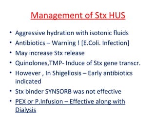 Management of Stx HUS
• Aggressive hydration with isotonic fluids
• Antibiotics – Warning ! [E.Coli. Infection]
• May increase Stx release
• Quinolones,TMP- Induce of Stx gene transcr.
• However , In Shigellosis – Early antibiotics
indicated
• Stx binder SYNSORB was not effective
• PEX or P.Infusion – Effective along with
Dialysis
 