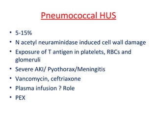Pneumococcal HUS
• 5-15%
• N acetyl neuraminidase induced cell wall damage
• Exposure of T antigen in platelets, RBCs and
glomeruli
• Severe AKI/ Pyothorax/Meningitis
• Vancomycin, ceftriaxone
• Plasma infusion ? Role
• PEX
 