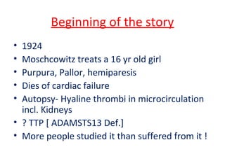 Beginning of the story
• 1924
• Moschcowitz treats a 16 yr old girl
• Purpura, Pallor, hemiparesis
• Dies of cardiac failure
• Autopsy- Hyaline thrombi in microcirculation
incl. Kidneys
• ? TTP [ ADAMSTS13 Def.]
• More people studied it than suffered from it !
 