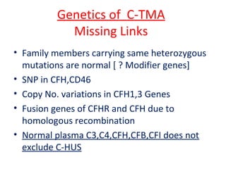 Genetics of C-TMA
Missing Links
• Family members carrying same heterozygous
mutations are normal [ ? Modifier genes]
• SNP in CFH,CD46
• Copy No. variations in CFH1,3 Genes
• Fusion genes of CFHR and CFH due to
homologous recombination
• Normal plasma C3,C4,CFH,CFB,CFI does not
exclude C-HUS
 