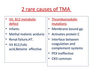 2 rare causes of TMA
• Vit. B12 metabolic
defect
• Infants
• Methyl malonic aciduria
• Renal failure,HT.
• Vit B12,Folic
acid,Betaine effective
• Thrombomodulin
mutations
• Membrane bound gp.
• Activates protein C
• Interface between
coagulation and
complement systems
• PEX ineffective
• CKD common
 