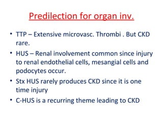Predilection for organ inv.
• TTP – Extensive microvasc. Thrombi . But CKD
rare.
• HUS – Renal involvement common since injury
to renal endothelial cells, mesangial cells and
podocytes occur.
• Stx HUS rarely produces CKD since it is one
time injury
• C-HUS is a recurring theme leading to CKD
 