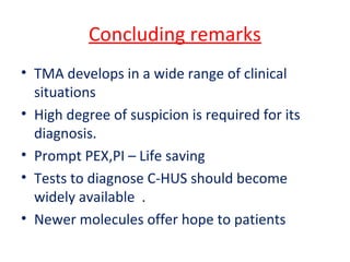 Concluding remarks
• TMA develops in a wide range of clinical
situations
• High degree of suspicion is required for its
diagnosis.
• Prompt PEX,PI – Life saving
• Tests to diagnose C-HUS should become
widely available .
• Newer molecules offer hope to patients
 