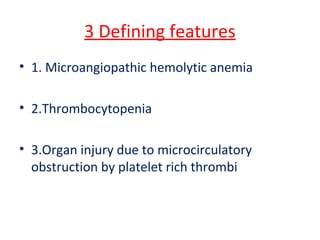 3 Defining features
• 1. Microangiopathic hemolytic anemia
• 2.Thrombocytopenia
• 3.Organ injury due to microcirculatory
obstruction by platelet rich thrombi
 