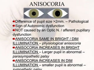 ANISOCORIA
Difference of pupil size >2mm. – Pathological
Sign of Autonomic dysfunction
NOT caused by an Optic N. / afferent pupillary
dysfunction
ANISOCORIA SAME IN BRIGHT / DIM
ILLUMINATION – physiological anisocoria
ANISOCORIA INCREASES IN BRIGHT
ILLUMINATION – Larger pupil in abnormal –
parasympathetic palsy
ANISOCORIA INCREASES IN DIM
ILLUMINATION – smaller pupil is abnormal –
 