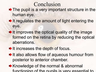 Conclusion
The pupil is a very important structure in the
human eye.
It regulates the amount of light entering the
eye.
It improves the optical quality of the image
formed on the retina by reducing the optical
aberrations.
It increases the depth of focus.
It also allows flow of aqueous humour from
posterior to anterior chamber.
Knowledge of the normal & abnormal
 