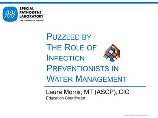 © Special Pathogens Laboratory
Laura Morris, MT (ASCP), CIC
Education Coordinator
PUZZLED BY
THE ROLE OF
INFECTION
PREVENTIONISTS IN
WATER MANAGEMENT
 