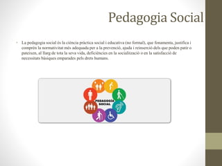 Pedagogia Social
• La pedagogia social és la ciència pràctica social i educativa (no formal), que fonamenta, justifica i
comprèn la normativitat més adequada per a la prevenció, ajuda i reinserció dels que poden patir o
pateixen, al llarg de tota la seva vida, deficiències en la socialització o en la satisfacció de
necessitats bàsiques emparades pels drets humans.
 