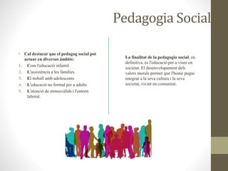 Pedagogia Social
• Cal destacar que el pedagog social pot
actuar en diversos àmbits:
1. Com l'educació infantil
2. L'assistència a les famílies
3. El treball amb adolescents
4. L'educació no formal per a adults
5. L'atenció de minusvàlids i l'entorn
laboral.
La finalitat de la pedagogia social, en
definitiva, és l'educació per a viure en
societat. El desenvolupament dels
valors morals permet que l'home pugui
integrar a la seva cultura i la seva
societat, vivint en comunitat.
 