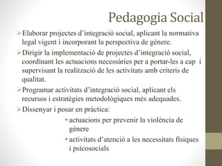 Pedagogia Social
Elaborar projectes d’integració social, aplicant la normativa
legal vigent i incorporant la perspectiva de gènere.
Dirigir la implementació de projectes d’integració social,
coordinant les actuacions necessàries per a portar-les a cap i
supervisant la realització de les activitats amb criteris de
qualitat.
Programar activitats d’integració social, aplicant els
recursos i estratègies metodològiques més adequades.
Dissenyar i posar en pràctica:
actuacions per prevenir la violència de
gènere
activitats d’atenció a les necessitats físiques
i psicosocials
 