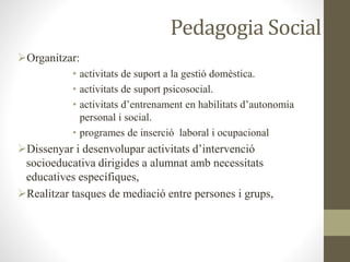 Pedagogia Social
Organitzar:
• activitats de suport a la gestió domèstica.
• activitats de suport psicosocial.
• activitats d’entrenament en habilitats d’autonomia
personal i social.
• programes de inserció laboral i ocupacional
Dissenyar i desenvolupar activitats d’intervenció
socioeducativa dirigides a alumnat amb necessitats
educatives específiques,
Realitzar tasques de mediació entre persones i grups,
 