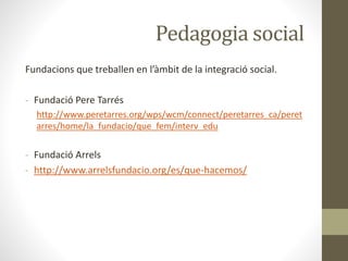 Pedagogia social
Fundacions que treballen en l’àmbit de la integració social.
- Fundació Pere Tarrés
http://www.peretarres.org/wps/wcm/connect/peretarres_ca/peret
arres/home/la_fundacio/que_fem/interv_edu
- Fundació Arrels
- http://www.arrelsfundacio.org/es/que-hacemos/
 