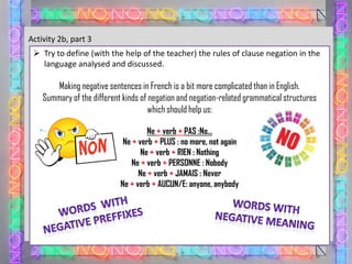 Activity 2b, part 3
 Try to define (with the help of the teacher) the rules of clause negation in the
language analysed and discussed.

Making negative sentences in French is a bit more complicated than in English.
Summary of the different kinds of negation and negation-related grammatical structures
which should help us:
Ne + verb + PAS :No…
Ne + verb + PLUS : no more, not again
Ne + verb + RIEN : Nothing
Ne + verb + PERSONNE : Nobody
Ne + verb + JAMAIS : Never
Ne + verb + AUCUN/E: anyone, anybody

 