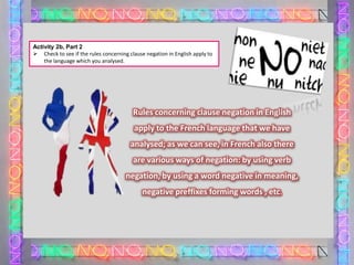 Activity 2b, Part 2
 Check to see if the rules concerning clause negation in English apply to
the language which you analysed.

Rules concerning clause negation in English
apply to the French language that we have
analysed; as we can see, in French also there
are various ways of negation: by using verb

negation, by using a word negative in meaning,
negative preffixes forming words , etc.

 