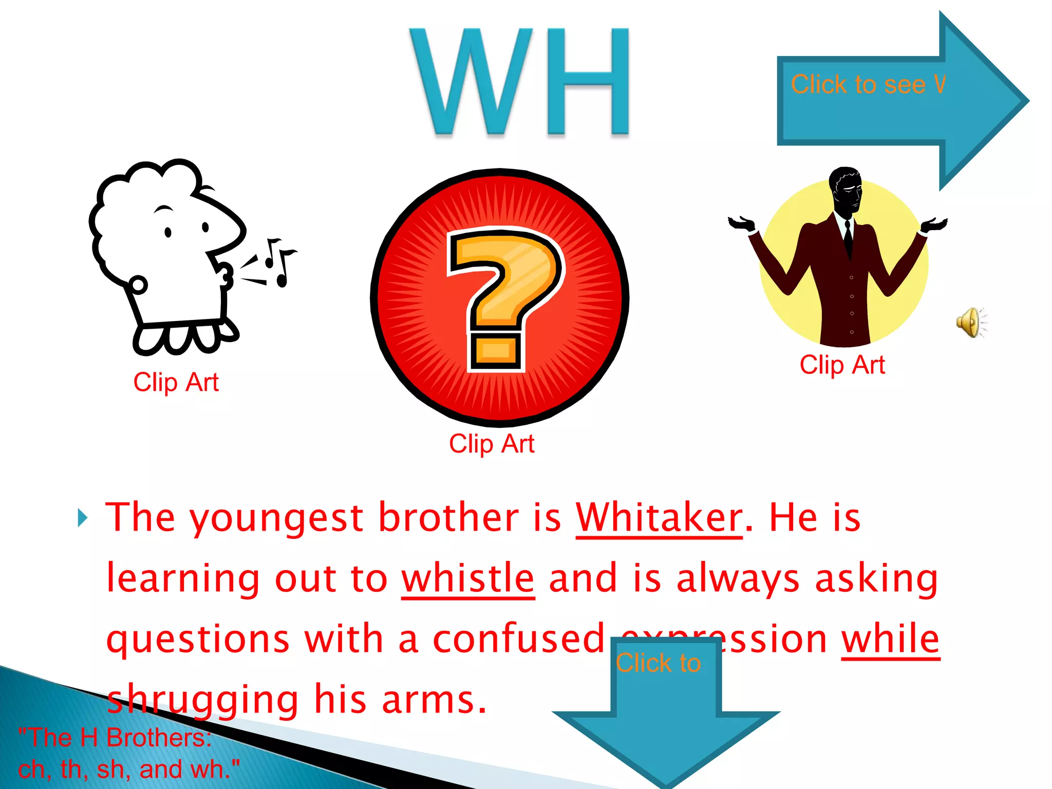 The youngest brother is  Whitaker . He is learning how to  whistle  and is always asking questions with a confused expression  while  shrugging his arms.  Clip Art Clip Art Clip Art "The H Brothers: ch, th, sh, and wh."  Click to see WH words Click to skip  WH words 