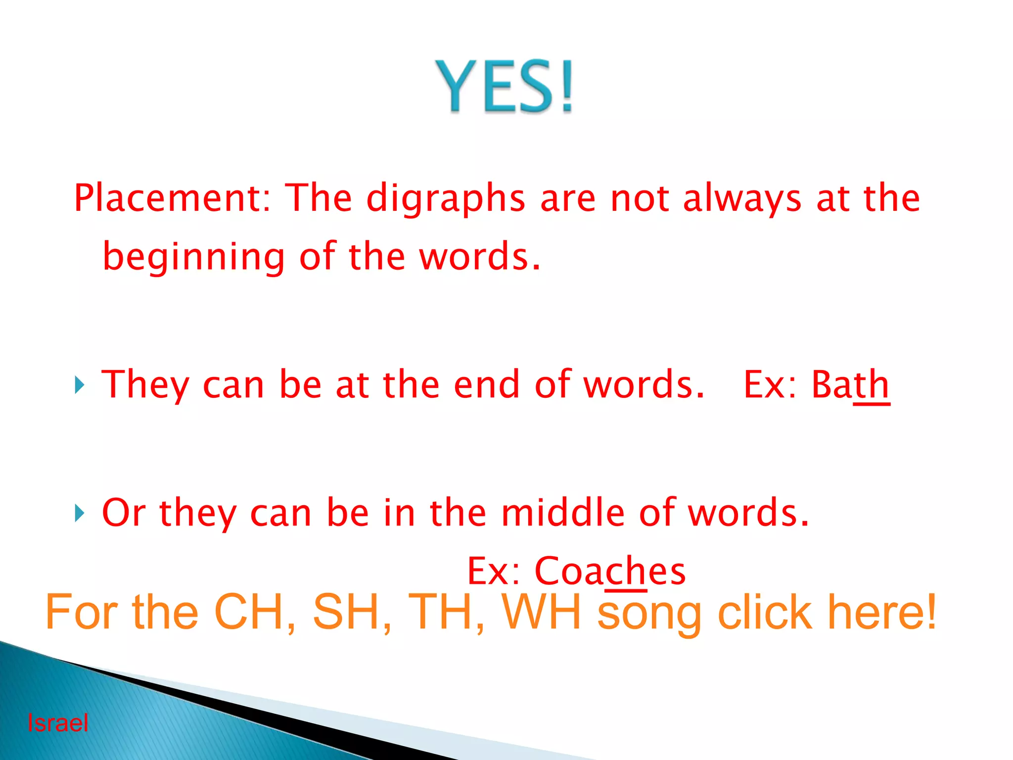 Placement: The digraphs are not always at the beginning of the words. They can be at the end of words.  Ex: Ba th Or they can be in the middle of words.  Ex: Coa ch es Israel For the CH, SH, TH, WH song click here! 