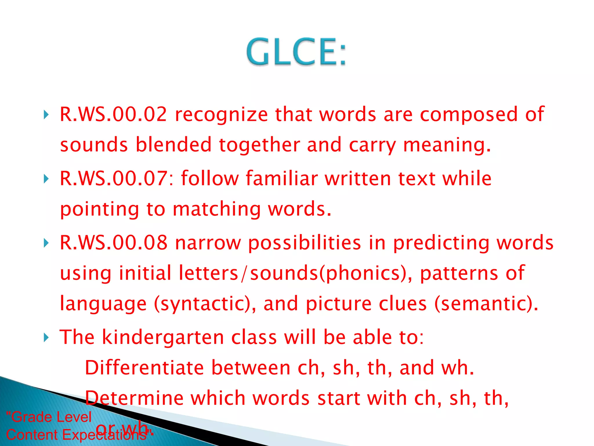 R.WS.00.02 recognize that words are composed of sounds blended together and carry meaning. R.WS.00.07: follow familiar written text while pointing to matching words. R.WS.00.08 narrow possibilities in predicting words using initial letters/sounds(phonics), patterns of language (syntactic), and picture clues (semantic). The kindergarten class will be able to:   Differentiate between ch, sh, th, and wh.   Determine which words start with ch, sh, th,  or wh. "Grade Level  Content Expectations"  