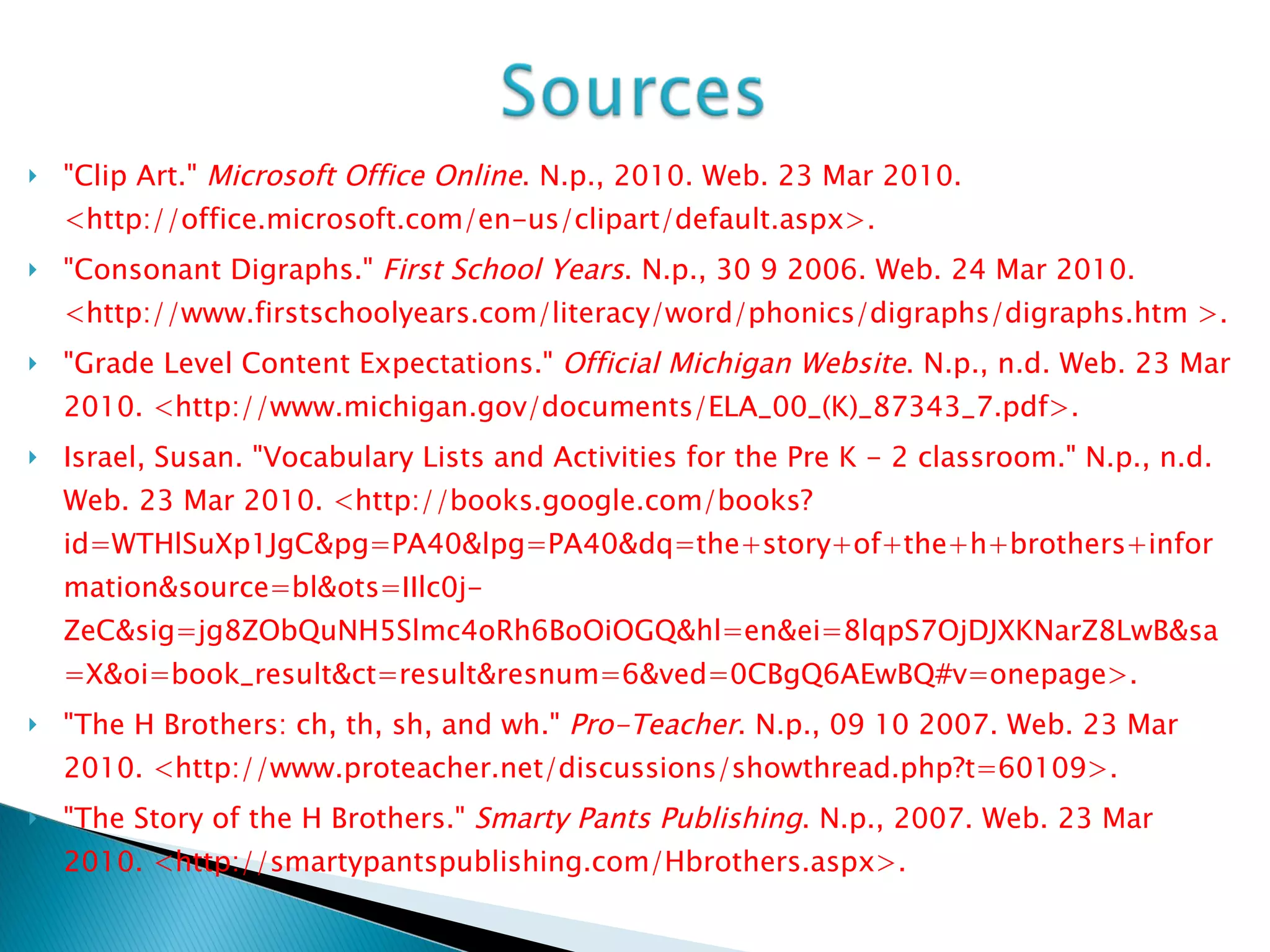 "Clip Art."  Microsoft Office Online . N.p., 2010. Web. 23 Mar 2010. <http://office.microsoft.com/en-us/clipart/default.aspx>. "Consonant Digraphs."  First School Years . N.p., 30 9 2006. Web. 24 Mar 2010. <http://www.firstschoolyears.com/literacy/word/phonics/digraphs/digraphs.htm >. "Grade Level Content Expectations."  Official Michigan Website . N.p., n.d. Web. 23 Mar 2010. <http://www.michigan.gov/documents/ELA_00_(K)_87343_7.pdf>. Israel, Susan. "Vocabulary Lists and Activities for the Pre K - 2 classroom." N.p., n.d. Web. 23 Mar 2010. <http://books.google.com/books?id=WTHlSuXp1JgC&pg=PA40&lpg=PA40&dq=the+story+of+the+h+brothers+information&source=bl&ots=IIlc0j-ZeC&sig=jg8ZObQuNH5Slmc4oRh6BoOiOGQ&hl=en&ei=8lqpS7OjDJXKNarZ8LwB&sa=X&oi=book_result&ct=result&resnum=6&ved=0CBgQ6AEwBQ#v=onepage>. "The H Brothers: ch, th, sh, and wh."  Pro-Teacher . N.p., 09 10 2007. Web. 23 Mar 2010. <http://www.proteacher.net/discussions/showthread.php?t=60109>.  "The Story of the H Brothers."  Smarty Pants Publishing . N.p., 2007. Web. 23 Mar 2010. <http://smartypantspublishing.com/Hbrothers.aspx>.  
