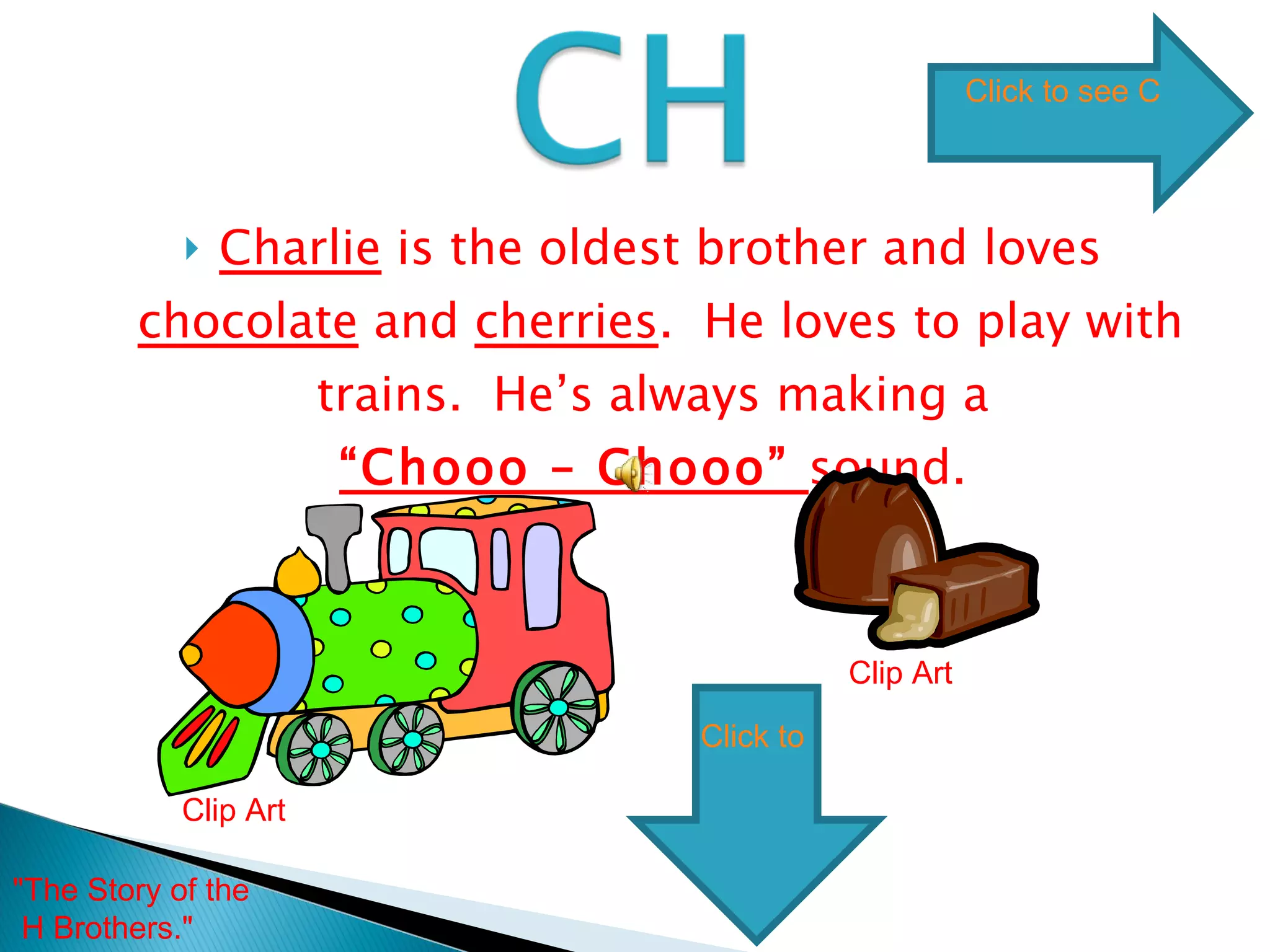 Charlie  is the oldest brother and loves  chocolate  and  cherries .  He loves to play with trains.  He’s always making a  “Chooo – Chooo”  sound.  Clip Art Clip Art "The Story of the H Brothers."  Click to see CH words Click to go to next digraph 