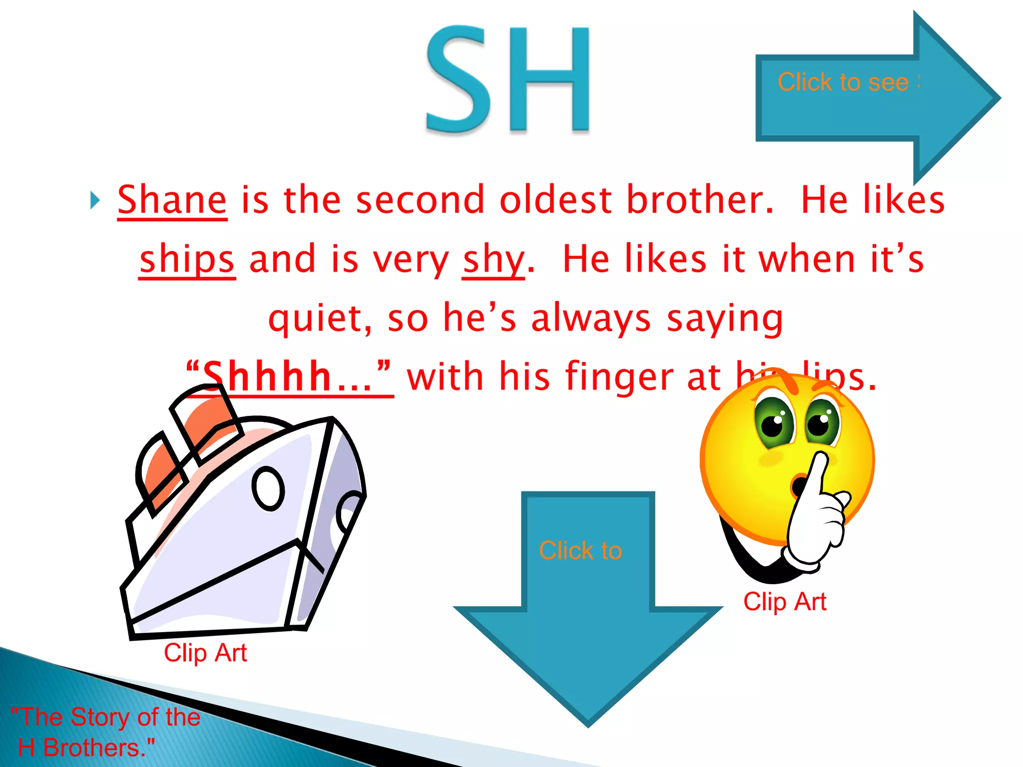 Shane  is the second oldest brother.  He likes  ships  and is very  shy .  He likes it when it’s quiet, so he’s always saying  “Shhhh…”  with his finger at his lips. Clip Art Clip Art "The Story of the H Brothers."  Click to see SH words Click to go to next digraph 