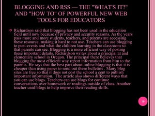 BLOGGING AND RSS — THE "WHAT'S IT?" AND "HOW TO" OF POWERFUL NEW WEB TOOLS FOR EDUCATORS Richardson said that blogging has not been used in the education field until now because of privacy and security reasons. As the years pass more and more students, teachers, and parents are accessing these resource, making it hard to not use. Teachers can use blogging to post events and what the children learning in the classroom so that parents can see. Blogging is a more efficient way of posting these important details. Richardson writes about a principal at and elementary school in Oregon. The principal there believes that blogging the most efficient way report information from him to the parents. He says that the best part about online blogging is that it is cheaper than using paper to send out these bulletins . Many blog sites are free so that it does not cost the school a cent to publish important information.  The article also shows different ways that you can use blogs. Teachers can use blogs for continue conversations over homework or readings outside of class. Another teacher used blogs to help improve their reading skills.  