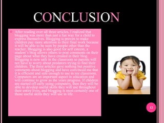 C O N C L U S I O N After reading over all three articles, I realized that blogging was more than just a fun way for a child to express themselves. Blogging is proven to make children pay more attention to their final work because it will be able to be seen by people other than the teacher. Blogging is also good for self esteem, a student’s blog allows others to post comments on their page about what they have created in their blog. Blogging is now safe in the classroom so parents will not have to worry about predators trying to find their children. The three articles gave nothing but positive comments about blogging and have convinced me that it is efficient and safe enough to use in my classroom. Computers are an important aspect in education and will continue to grow as the years progress. If children are started off early using computers, then they will be able to develop useful skills they will use throughout their entire lives, and blogging is most certainly one of those useful skills they will use in life.  