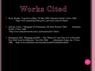 Dyck, Brenda. "Log On to a Blog." 03 May 2004. Education World. 14 Nov. 2008 <http://www.educationworld.com/a_curr/voice/voice123.shtml>. Jackson, Lorrie. "“Blogging? It's Elementary, My Dear Watson!” 2005. Education World. 13 Nov. 2008 <http://www.educationworld.com/a_tech/tech/tech217.shtm>. Richardson, Will. "Blogging and RSS — The "What's It?" and "How To" of Powerful New Web Tools for Educators." Jan.-Feb. 2004. Information Today, Inc. 13 Nov. 2008 <http://www.infotoday.com/mmschools/jan04/richardson.shtml>. 
