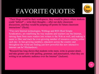 FAVORITE QUOTES “ Their blogs would be their workspaces; they would be places where students could "debrief" -- write their thoughts -- after our daily classroom discussions, and they would be jumping-off points for future classroom interactions” (Dyck). “ Two new Internet technologies, Weblogs and RSS (Real Simple Syndication), are redefining the way students and teachers use the Internet, turning them from mere readers into writers to the Web as well, and making it easier to filter and track the ever-growing number of resources coming online each day. In fast-growing numbers, educators across the country and throughout the world are finding just how powerful this new interactive Internet can be”(Richardson). “ Research has long shown that students write more, write in greater detail, and take greater care with spelling, grammar, and punctuation, when they are writing to an authentic audience over the Internet” (Jackson). 
