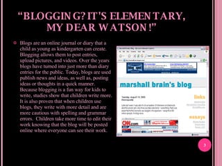 “ BLOGGING? IT'S ELEMENTARY, MY DEAR WATSON!” Blogs are an online journal or diary that a child as young as kindergarten can create. Blogging allows them to post entries, upload pictures, and videos. Over the years blogs have turned into just more than diary entries for the public. Today, blogs are used publish news and ideas, as well as, posting ideas or thoughts in a quick manner. Because blogging is a fun way for kids to write, studies show that children write more. It is also proven that when children use blogs, they write with more detail and are more cautious with spelling and grammar errors.  Children take more time to edit their work knowing that the blog will be posted online where everyone can see their work.  