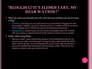 “ BLOGGING? IT'S ELEMENTARY, MY DEAR WATSON!” What are some user-friendly and safe sites that your children can use to create a blog? Kindzblog  -this blog is an easy and secure way to download a blogging site onto the computer. Students sign up by choosing a name. A student will have no access to this webpage until a teacher has typed in the appropriate password.  Thingamablog - another secure site that cab be downloaded onto a PC or MAC. This site requires a website hosted from the school or district to be accessible.  Safety while using blogs. Because a child’s name and possibly pictures will be published on the site for anyone to see, make sure that people viewing the blog cannot match the child’s name with the picture. It is also important the teacher is the only one that has a password to publish the final project before posting it online. This allows the teacher to monitor what goes up onto the site.  