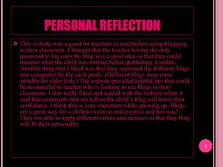 PERSONAL REFLECTION This website was a good for teachers to read before using blogging in their classroom. I thought that the teacher having the only password to log onto the blog was a good idea so that they could monitor what the child was writing before publishing it online. Another thing that I liked was that they separated the different blogs into categories by the each grade. (Different blogs were more suitable for older kids.) The website provided helpful tips that could be resourceful to teacher who is looking to use blogs in their classroom. I also really liked and agreed with the website when it said that comments that are left on the child’s blog will boost their confidence. I think that is very important while growing up. Blogs are a great way for a child to write in and creative and fun way! They are able to apply different colors and pictures so that they blog will fit their personality.  