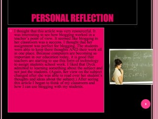 PERSONAL REFLECTION I thought that this article was very resourceful. It was interesting to see how blogging worked in a teacher’s point of view. It seemed like blogging in her classroom was a success. I thought that her assignment was perfect for blogging. The students were able to keep there thoughts AND their work all in one place. Because computers are becoming so important in our education today, it is good that teachers are starting to use this form of technology to assign students school work. I liked that Dyck admitted to learning something about the subject and not just the students. (Again, her view on the subject changed after she was able to read over her student’s thoughts and ideas about the subject.) After seeing this article I began to think of my classroom and how I can use blogging with my students.  