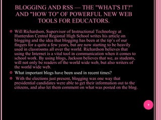 BLOGGING AND RSS — THE "WHAT'S IT?" AND "HOW TO" OF POWERFUL NEW WEB TOOLS FOR EDUCATORS. Will Richardson, Supervisor of Instructional Technology at Hunterdon Central Regional High School writes his article on blogging and the idea that blogging has been at the tip’s of our fingers for a quite a few years, but are now starting to be heavily used in classrooms all over the world. Richardson believes that using the Internet is a vital tool in communication when it comes to school work. By using blogs, Jackson believes that we, as students, will not only be readers of the world wide web, but also writers of the world wide web. What important blogs have been used in recent times? With the elections just present, blogging was one way that presidential candidates were able to get their information out to the citizens, and also let them comment on what was posted on the blog.  