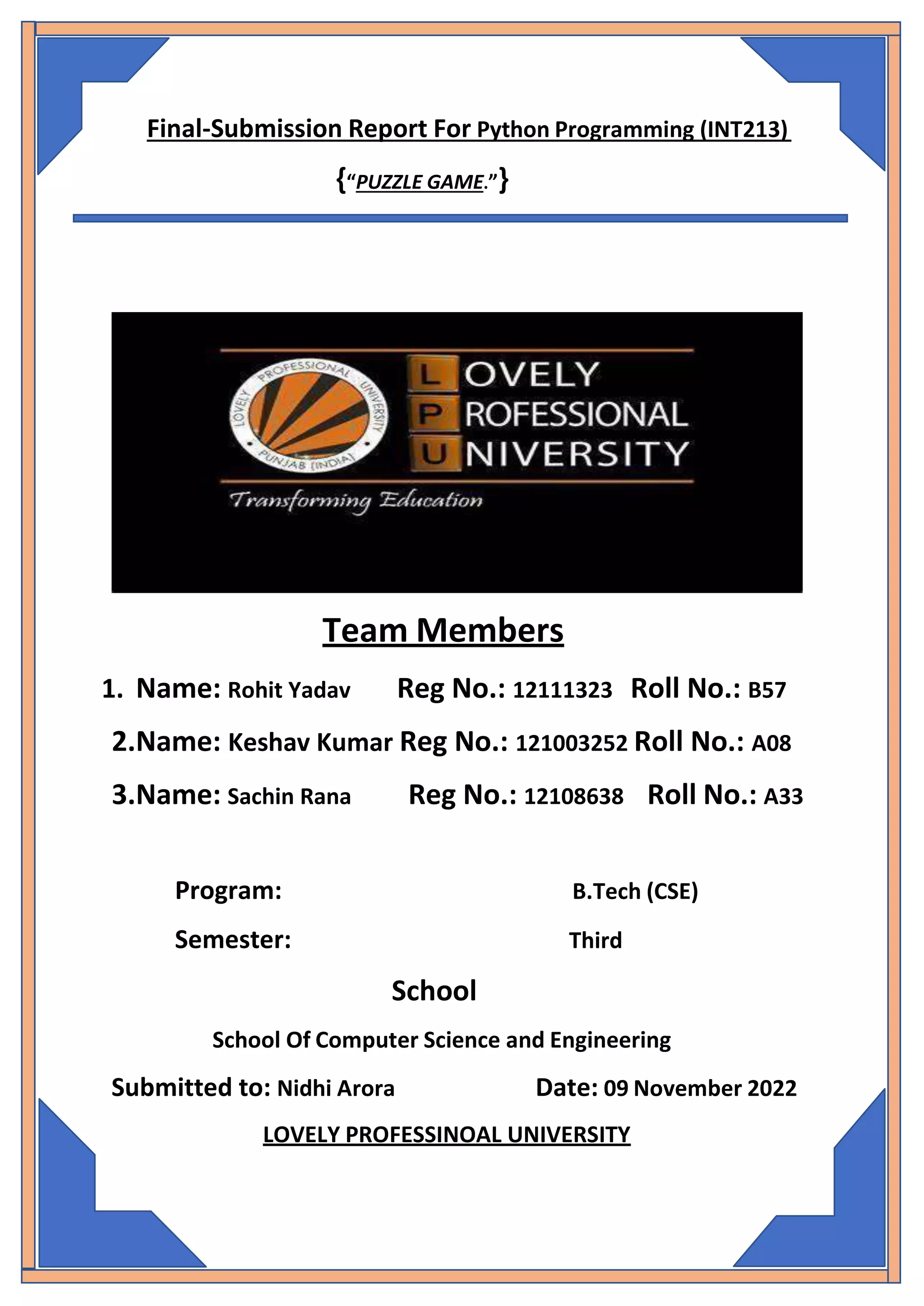 Final-Submission Report For Python Programming (INT213)
{“PUZZLE GAME.”}
Team Members
1. Name: Rohit Yadav Reg No.: 12111323 Roll No.: B57
2.Name: Keshav Kumar Reg No.: 121003252 Roll No.: A08
3.Name: Sachin Rana Reg No.: 12108638 Roll No.: A33
Program: B.Tech (CSE)
Semester: Third
School
School Of Computer Science and Engineering
Submitted to: Nidhi Arora Date: 09 November 2022
LOVELY PROFESSINOAL UNIVERSITY
 