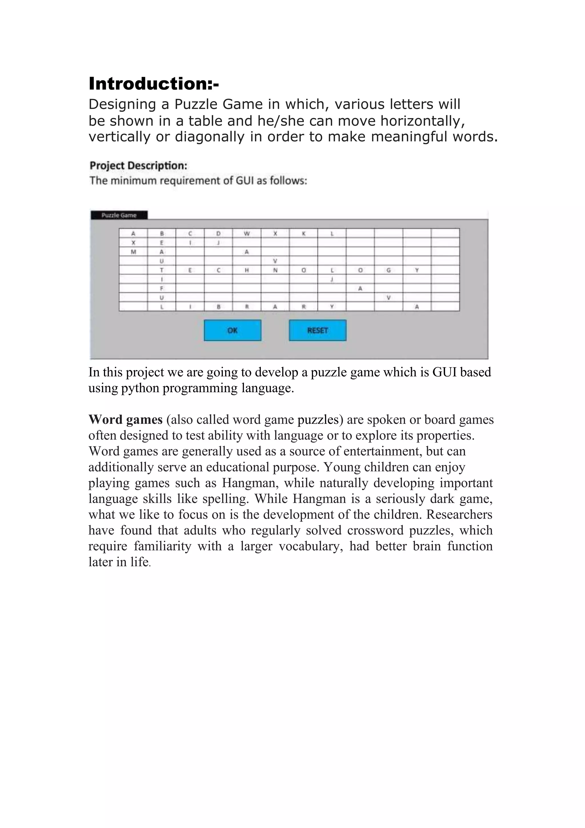 Introduction:-
Designing a Puzzle Game in which, various letters will
be shown in a table and he/she can move horizontally,
vertically or diagonally in order to make meaningful words.
In this project we are going to develop a puzzle game which is GUI based
using python programming language.
Word games (also called word game puzzles) are spoken or board games
often designed to test ability with language or to explore its properties.
Word games are generally used as a source of entertainment, but can
additionally serve an educational purpose. Young children can enjoy
playing games such as Hangman, while naturally developing important
language skills like spelling. While Hangman is a seriously dark game,
what we like to focus on is the development of the children. Researchers
have found that adults who regularly solved crossword puzzles, which
require familiarity with a larger vocabulary, had better brain function
later in life.
 