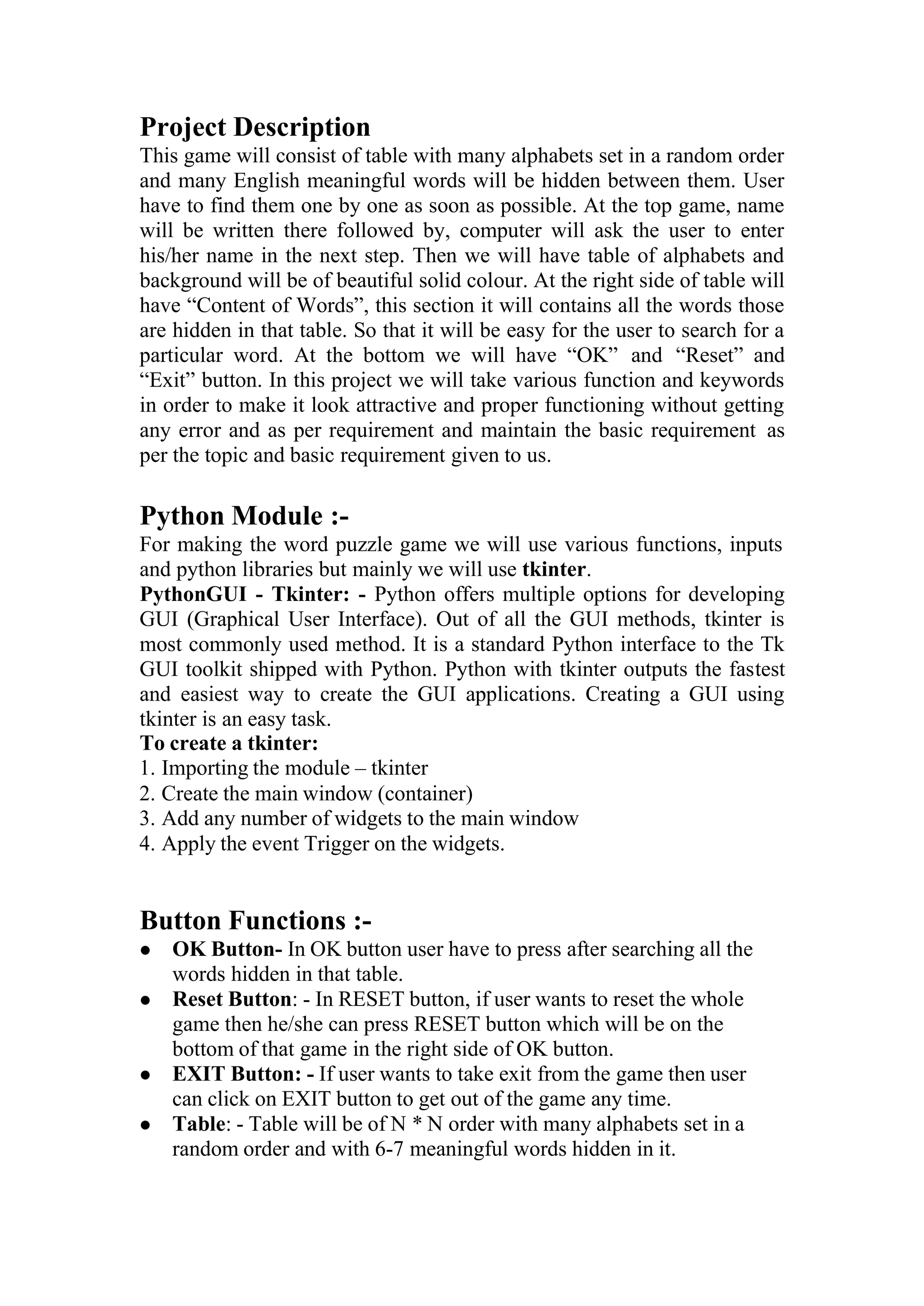 Project Description
This game will consist of table with many alphabets set in a random order
and many English meaningful words will be hidden between them. User
have to find them one by one as soon as possible. At the top game, name
will be written there followed by, computer will ask the user to enter
his/her name in the next step. Then we will have table of alphabets and
background will be of beautiful solid colour. At the right side of table will
have “Content of Words”, this section it will contains all the words those
are hidden in that table. So that it will be easy for the user to search for a
particular word. At the bottom we will have “OK” and “Reset” and
“Exit” button. In this project we will take various function and keywords
in order to make it look attractive and proper functioning without getting
any error and as per requirement and maintain the basic requirement as
per the topic and basic requirement given to us.
Python Module :-
For making the word puzzle game we will use various functions, inputs
and python libraries but mainly we will use tkinter.
PythonGUI - Tkinter: - Python offers multiple options for developing
GUI (Graphical User Interface). Out of all the GUI methods, tkinter is
most commonly used method. It is a standard Python interface to the Tk
GUI toolkit shipped with Python. Python with tkinter outputs the fastest
and easiest way to create the GUI applications. Creating a GUI using
tkinter is an easy task.
To create a tkinter:
1. Importing the module – tkinter
2. Create the main window (container)
3. Add any number of widgets to the main window
4. Apply the event Trigger on the widgets.
Button Functions :-
⚫ OK Button- In OK button user have to press after searching all the
words hidden in that table.
⚫ Reset Button: - In RESET button, if user wants to reset the whole
game then he/she can press RESET button which will be on the
bottom of that game in the right side of OK button.
⚫ EXIT Button: - If user wants to take exit from the game then user
can click on EXIT button to get out of the game any time.
⚫ Table: - Table will be of N * N order with many alphabets set in a
random order and with 6-7 meaningful words hidden in it.
 