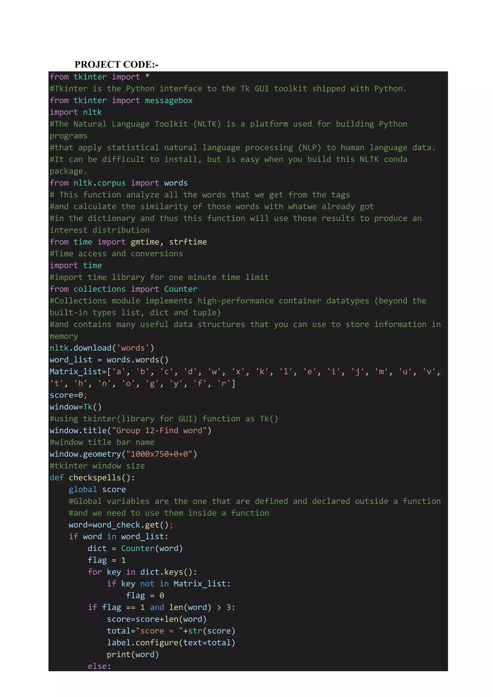 PROJECT CODE:-
from tkinter import *
#Tkinter is the Python interface to the Tk GUI toolkit shipped with Python.
from tkinter import messagebox
import nltk
#The Natural Language Toolkit (NLTK) is a platform used for building Python
programs
#that apply statistical natural language processing (NLP) to human language data.
#It can be difficult to install, but is easy when you build this NLTK conda
package.
from nltk.corpus import words
# This function analyze all the words that we get from the tags
#and calculate the similarity of those words with whatwe already got
#in the dictionary and thus this function will use those results to produce an
interest distribution
from time import gmtime, strftime
#Time access and conversions
import time
#import time library for one minute time limit
from collections import Counter
#Collections module implements high-performance container datatypes (beyond the
built-in types list, dict and tuple)
#and contains many useful data structures that you can use to store information in
memory
nltk.download('words')
word_list = words.words()
Matrix_list=['a', 'b', 'c', 'd', 'w', 'x', 'k', 'l', 'e', 'i', 'j', 'm', 'u', 'v',
't', 'h', 'n', 'o', 'g', 'y', 'f', 'r']
score=0;
window=Tk()
#using tkinter(library for GUI) function as Tk()
window.title("Group 12-Find word")
#window title bar name
window.geometry("1000x750+0+0")
#tkinter window size
def checkspells():
global score
#Global variables are the one that are defined and declared outside a function
#and we need to use them inside a function
word=word_check.get();
if word in word_list:
dict = Counter(word)
flag = 1
for key in dict.keys():
if key not in Matrix_list:
flag = 0
if flag == 1 and len(word) > 3:
score=score+len(word)
total="score = "+str(score)
label.configure(text=total)
print(word)
else:
 