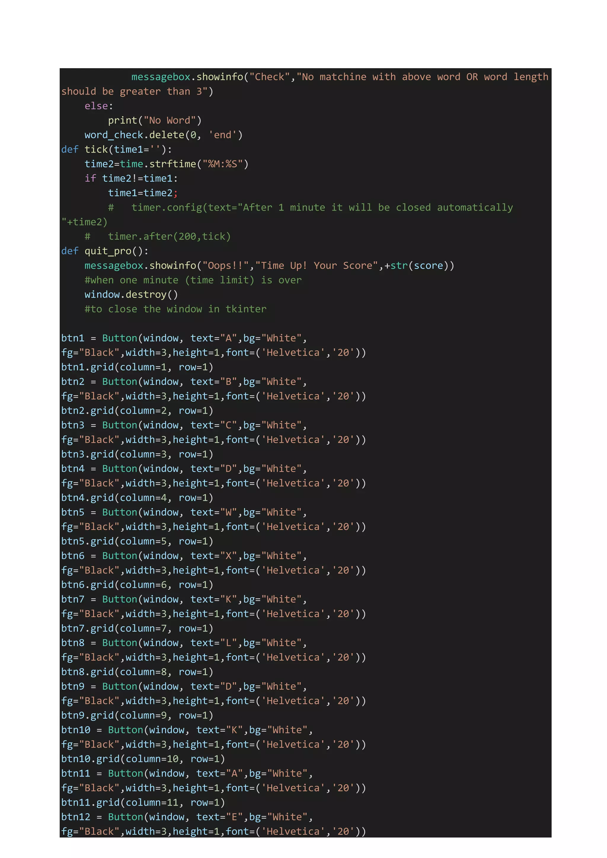 messagebox.showinfo("Check","No matchine with above word OR word length
should be greater than 3")
else:
print("No Word")
word_check.delete(0, 'end')
def tick(time1=''):
time2=time.strftime("%M:%S")
if time2!=time1:
time1=time2;
# timer.config(text="After 1 minute it will be closed automatically
"+time2)
# timer.after(200,tick)
def quit_pro():
messagebox.showinfo("Oops!!","Time Up! Your Score",+str(score))
#when one minute (time limit) is over
window.destroy()
#to close the window in tkinter
btn1 = Button(window, text="A",bg="White",
fg="Black",width=3,height=1,font=('Helvetica','20'))
btn1.grid(column=1, row=1)
btn2 = Button(window, text="B",bg="White",
fg="Black",width=3,height=1,font=('Helvetica','20'))
btn2.grid(column=2, row=1)
btn3 = Button(window, text="C",bg="White",
fg="Black",width=3,height=1,font=('Helvetica','20'))
btn3.grid(column=3, row=1)
btn4 = Button(window, text="D",bg="White",
fg="Black",width=3,height=1,font=('Helvetica','20'))
btn4.grid(column=4, row=1)
btn5 = Button(window, text="W",bg="White",
fg="Black",width=3,height=1,font=('Helvetica','20'))
btn5.grid(column=5, row=1)
btn6 = Button(window, text="X",bg="White",
fg="Black",width=3,height=1,font=('Helvetica','20'))
btn6.grid(column=6, row=1)
btn7 = Button(window, text="K",bg="White",
fg="Black",width=3,height=1,font=('Helvetica','20'))
btn7.grid(column=7, row=1)
btn8 = Button(window, text="L",bg="White",
fg="Black",width=3,height=1,font=('Helvetica','20'))
btn8.grid(column=8, row=1)
btn9 = Button(window, text="D",bg="White",
fg="Black",width=3,height=1,font=('Helvetica','20'))
btn9.grid(column=9, row=1)
btn10 = Button(window, text="K",bg="White",
fg="Black",width=3,height=1,font=('Helvetica','20'))
btn10.grid(column=10, row=1)
btn11 = Button(window, text="A",bg="White",
fg="Black",width=3,height=1,font=('Helvetica','20'))
btn11.grid(column=11, row=1)
btn12 = Button(window, text="E",bg="White",
fg="Black",width=3,height=1,font=('Helvetica','20'))
 