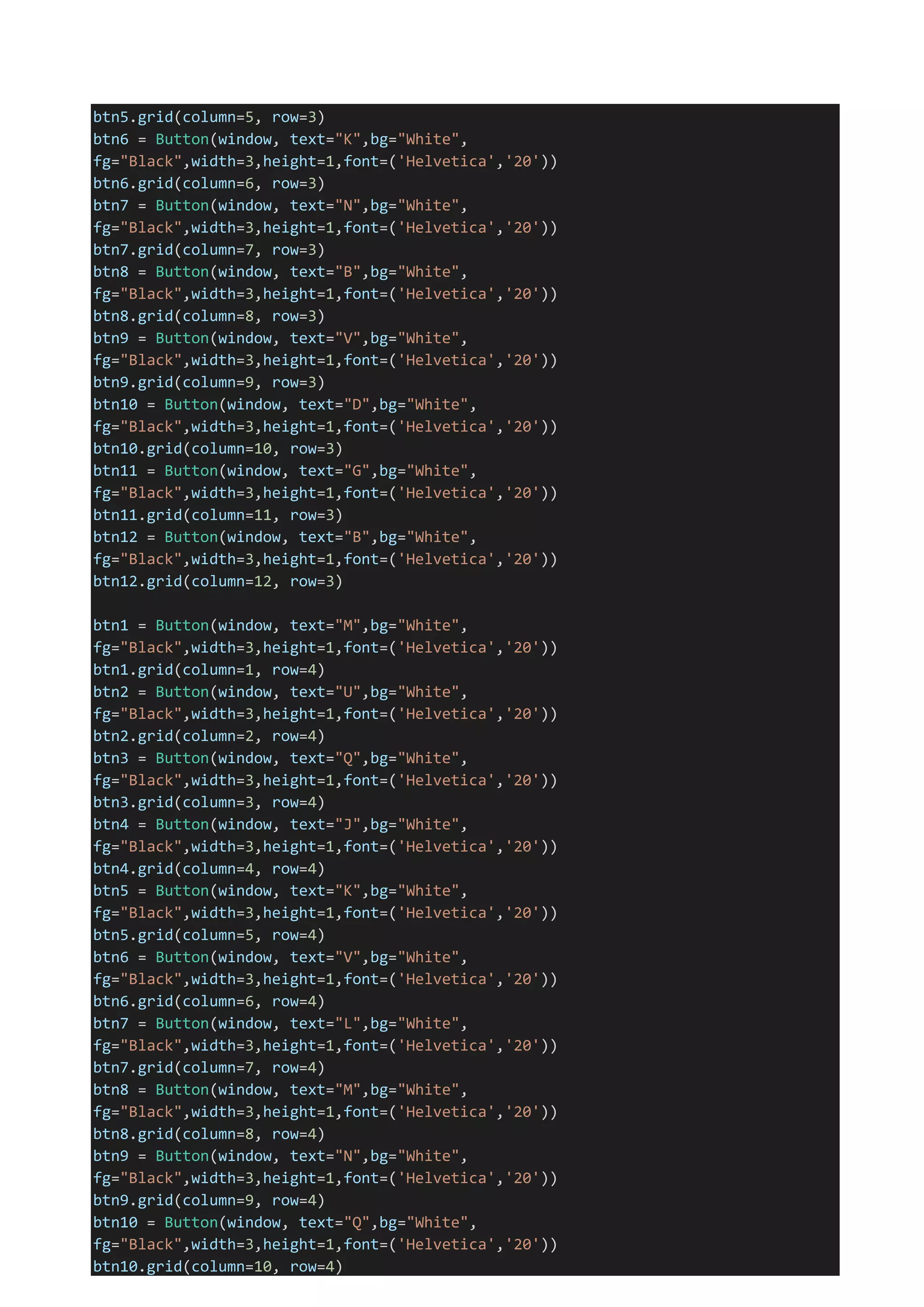 btn5.grid(column=5, row=3)
btn6 = Button(window, text="K",bg="White",
fg="Black",width=3,height=1,font=('Helvetica','20'))
btn6.grid(column=6, row=3)
btn7 = Button(window, text="N",bg="White",
fg="Black",width=3,height=1,font=('Helvetica','20'))
btn7.grid(column=7, row=3)
btn8 = Button(window, text="B",bg="White",
fg="Black",width=3,height=1,font=('Helvetica','20'))
btn8.grid(column=8, row=3)
btn9 = Button(window, text="V",bg="White",
fg="Black",width=3,height=1,font=('Helvetica','20'))
btn9.grid(column=9, row=3)
btn10 = Button(window, text="D",bg="White",
fg="Black",width=3,height=1,font=('Helvetica','20'))
btn10.grid(column=10, row=3)
btn11 = Button(window, text="G",bg="White",
fg="Black",width=3,height=1,font=('Helvetica','20'))
btn11.grid(column=11, row=3)
btn12 = Button(window, text="B",bg="White",
fg="Black",width=3,height=1,font=('Helvetica','20'))
btn12.grid(column=12, row=3)
btn1 = Button(window, text="M",bg="White",
fg="Black",width=3,height=1,font=('Helvetica','20'))
btn1.grid(column=1, row=4)
btn2 = Button(window, text="U",bg="White",
fg="Black",width=3,height=1,font=('Helvetica','20'))
btn2.grid(column=2, row=4)
btn3 = Button(window, text="Q",bg="White",
fg="Black",width=3,height=1,font=('Helvetica','20'))
btn3.grid(column=3, row=4)
btn4 = Button(window, text="J",bg="White",
fg="Black",width=3,height=1,font=('Helvetica','20'))
btn4.grid(column=4, row=4)
btn5 = Button(window, text="K",bg="White",
fg="Black",width=3,height=1,font=('Helvetica','20'))
btn5.grid(column=5, row=4)
btn6 = Button(window, text="V",bg="White",
fg="Black",width=3,height=1,font=('Helvetica','20'))
btn6.grid(column=6, row=4)
btn7 = Button(window, text="L",bg="White",
fg="Black",width=3,height=1,font=('Helvetica','20'))
btn7.grid(column=7, row=4)
btn8 = Button(window, text="M",bg="White",
fg="Black",width=3,height=1,font=('Helvetica','20'))
btn8.grid(column=8, row=4)
btn9 = Button(window, text="N",bg="White",
fg="Black",width=3,height=1,font=('Helvetica','20'))
btn9.grid(column=9, row=4)
btn10 = Button(window, text="Q",bg="White",
fg="Black",width=3,height=1,font=('Helvetica','20'))
btn10.grid(column=10, row=4)
 