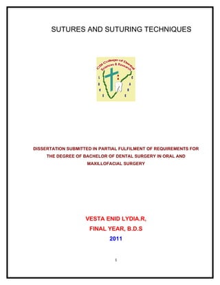 SUTURES AND SUTURING TECHNIQUES




DISSERTATION SUBMITTED IN PARTIAL FULFILMENT OF REQUIREMENTS FOR
     THE DEGREE OF BACHELOR OF DENTAL SURGERY IN ORAL AND
                    MAXILLOFACIAL SURGERY




                    VESTA ENID LYDIA.R,
                     FINAL YEAR, B.D.S
                             2011


                               1
 
