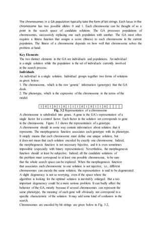 The chromosomes in a GA population typically take the form of bit strings. Each locus in the
chromosome has two possible alleles: 0 and 1. Each chromosome can be thought of as a
point in the search space of candidate solutions. The GA processes populations of
chromosomes, successively replacing one such population with another. The GA most often
requires a fitness function that assigns a score (fitness) to each chromosome in the current
population. The fitness of a chromosome depends on how well that chromosome solves the
problem at hand.
Key Elements
The two distinct elements in the GA are individuals and populations. An individual
is a single solution while the population is the set of individuals currently involved
in the search process.
Individuals
An individual is a single solution. Individual groups together two forms of solutions
as given below:
1. The chromosome, which is the raw ‘genetic’ information (genotype) that the GA
deals.
2. The phenotype, which is the expressive of the chromosome in the terms of the
model.
1 0 1 0 1 0 1 1 1 0 1 0 1 1 0
Fig. 3.2 Representation of a chromosome
A chromosome is subdivided into genes. A gene is the GA’s representation of a
single factor for a control factor. Each factor in the solution set corresponds to gene
in the chromosome. Figure 3.1 shows the representation of a genotype.
A chromosome should in some way contain information about solution that it
represents. The morphogenesis function associates each genotype with its phenotype.
It simply means that each chromosome must define one unique solution, but
it does not mean that each solution encoded by exactly one chromosome. Indeed,
the morphogenesis function is not necessary bijective, and it is even sometimes
impossible (especially with binary representation). Nevertheless, the morphogenesis
function should at least be subjective. Indeed; all the candidate solutions of
the problem must correspond to at least one possible chromosome, to be sure
that the whole search space can be explored. When the morphogenesis function
that associates each chromosome to one solution is not injective, i.e., different
chromosomes can encode the same solution, the representation is said to be degenerated.
A slight degeneracy is not so worrying, even if the space where the
algorithm is looking for the optimal solution is inevitably enlarged. But a too
important degeneracy could be a more serious problem. It can badly affect the
behavior of the GA, mostly because if several chromosomes can represent the
same phenotype, the meaning of each gene will obviously not correspond to a
specific characteristic of the solution. It may add some kind of confusion in the
search.
Chromosomes are encoded by bit strings are given below in Fig. 3.2,
 