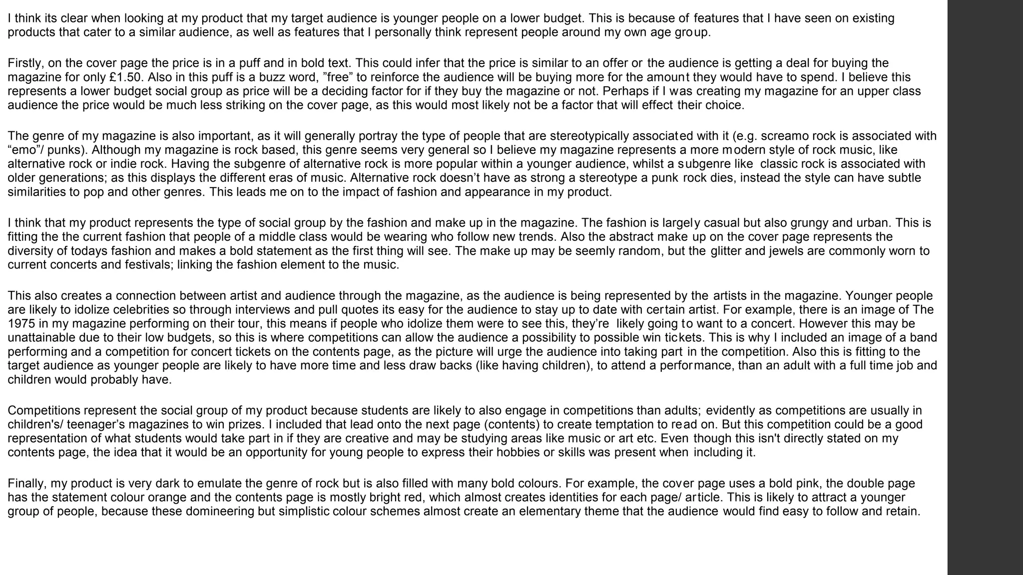 I think its clear when looking at my product that my target audience is younger people on a lower budget. This is because of features that I have seen on existing
products that cater to a similar audience, as well as features that I personally think represent people around my own age group.
Firstly, on the cover page the price is in a puff and in bold text. This could infer that the price is similar to an offer or the audience is getting a deal for buying the
magazine for only £1.50. Also in this puff is a buzz word, ”free” to reinforce the audience will be buying more for the amount they would have to spend. I believe this
represents a lower budget social group as price will be a deciding factor for if they buy the magazine or not. Perhaps if I was creating my magazine for an upper class
audience the price would be much less striking on the cover page, as this would most likely not be a factor that will effect their choice.
The genre of my magazine is also important, as it will generally portray the type of people that are stereotypically associated with it (e.g. screamo rock is associated with
“emo”/ punks). Although my magazine is rock based, this genre seems very general so I believe my magazine represents a more modern style of rock music, like
alternative rock or indie rock. Having the subgenre of alternative rock is more popular within a younger audience, whilst a subgenre like classic rock is associated with
older generations; as this displays the different eras of music. Alternative rock doesn’t have as strong a stereotype a punk rock dies, instead the style can have subtle
similarities to pop and other genres. This leads me on to the impact of fashion and appearance in my product.
I think that my product represents the type of social group by the fashion and make up in the magazine. The fashion is largely casual but also grungy and urban. This is
fitting the the current fashion that people of a middle class would be wearing who follow new trends. Also the abstract make up on the cover page represents the
diversity of todays fashion and makes a bold statement as the first thing will see. The make up may be seemly random, but the glitter and jewels are commonly worn to
current concerts and festivals; linking the fashion element to the music.
This also creates a connection between artist and audience through the magazine, as the audience is being represented by the artists in the magazine. Younger people
are likely to idolize celebrities so through interviews and pull quotes its easy for the audience to stay up to date with certain artist. For example, there is an image of The
1975 in my magazine performing on their tour, this means if people who idolize them were to see this, they’re likely going to want to a concert. However this may be
unattainable due to their low budgets, so this is where competitions can allow the audience a possibility to possible win tickets. This is why I included an image of a band
performing and a competition for concert tickets on the contents page, as the picture will urge the audience into taking part in the competition. Also this is fitting to the
target audience as younger people are likely to have more time and less draw backs (like having children), to attend a performance, than an adult with a full time job and
children would probably have.
Competitions represent the social group of my product because students are likely to also engage in competitions than adults; evidently as competitions are usually in
children's/ teenager’s magazines to win prizes. I included that lead onto the next page (contents) to create temptation to read on. But this competition could be a good
representation of what students would take part in if they are creative and may be studying areas like music or art etc. Even though this isn't directly stated on my
contents page, the idea that it would be an opportunity for young people to express their hobbies or skills was present when including it.
Finally, my product is very dark to emulate the genre of rock but is also filled with many bold colours. For example, the cover page uses a bold pink, the double page
has the statement colour orange and the contents page is mostly bright red, which almost creates identities for each page/ article. This is likely to attract a younger
group of people, because these domineering but simplistic colour schemes almost create an elementary theme that the audience would find easy to follow and retain.
 