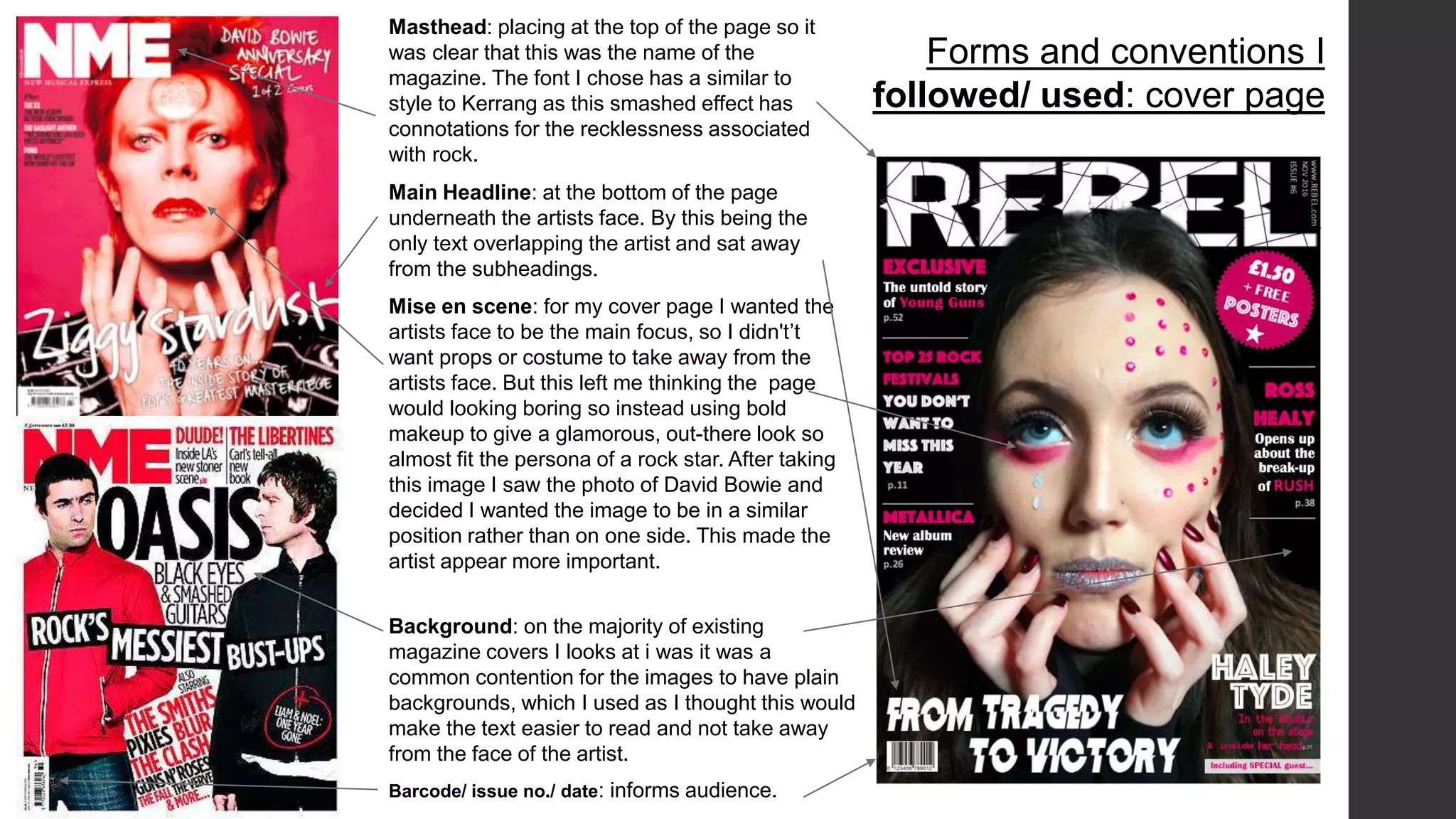 Masthead: placing at the top of the page so it
was clear that this was the name of the
magazine. The font I chose has a similar to
style to Kerrang as this smashed effect has
connotations for the recklessness associated
with rock.
Forms and conventions I
followed/ used: cover page
Main Headline: at the bottom of the page
underneath the artists face. By this being the
only text overlapping the artist and sat away
from the subheadings.
Background: on the majority of existing
magazine covers I looks at i was it was a
common contention for the images to have plain
backgrounds, which I used as I thought this would
make the text easier to read and not take away
from the face of the artist.
Mise en scene: for my cover page I wanted the
artists face to be the main focus, so I didn't’t
want props or costume to take away from the
artists face. But this left me thinking the page
would looking boring so instead using bold
makeup to give a glamorous, out-there look so
almost fit the persona of a rock star. After taking
this image I saw the photo of David Bowie and
decided I wanted the image to be in a similar
position rather than on one side. This made the
artist appear more important.
Barcode/ issue no./ date: informs audience.
 