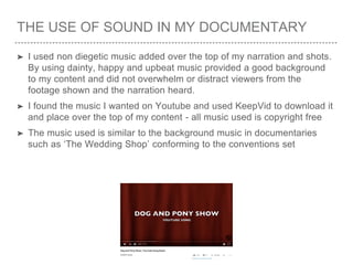 THE USE OF SOUND IN MY DOCUMENTARY
➤ I used non diegetic music added over the top of my narration and shots.
By using dainty, happy and upbeat music provided a good background
to my content and did not overwhelm or distract viewers from the
footage shown and the narration heard.
➤ I found the music I wanted on Youtube and used KeepVid to download it
and place over the top of my content - all music used is copyright free
➤ The music used is similar to the background music in documentaries
such as ‘The Wedding Shop’ conforming to the conventions set
 