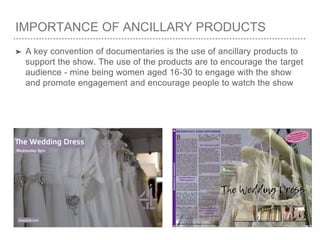 IMPORTANCE OF ANCILLARY PRODUCTS
➤ A key convention of documentaries is the use of ancillary products to
support the show. The use of the products are to encourage the target
audience - mine being women aged 16-30 to engage with the show
and promote engagement and encourage people to watch the show
 
