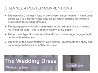 CHANNEL 4 POSTER CONVENTIONS
➤ The use of a Channel 4 logo in the chosen colour theme - I have used
purple as it is a stereotypical girly colour which creates an feminine
association to wedding dresses
➤ The typography which has been used is placed on a block of colour,
matching the logo - this is seen in nearly every poster
➤ The posters typically have a web address to encourage engagement
online with audiences
➤ The time of the documentary is also shown - to promote the show and
encourage audiences to watch the show
 